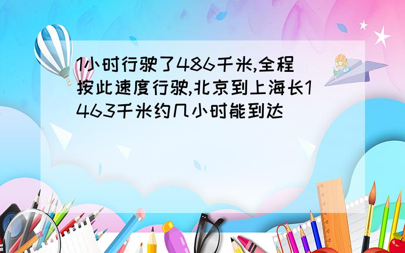 1小时行驶了486千米,全程按此速度行驶,北京到上海长1463千米约几小时能到达