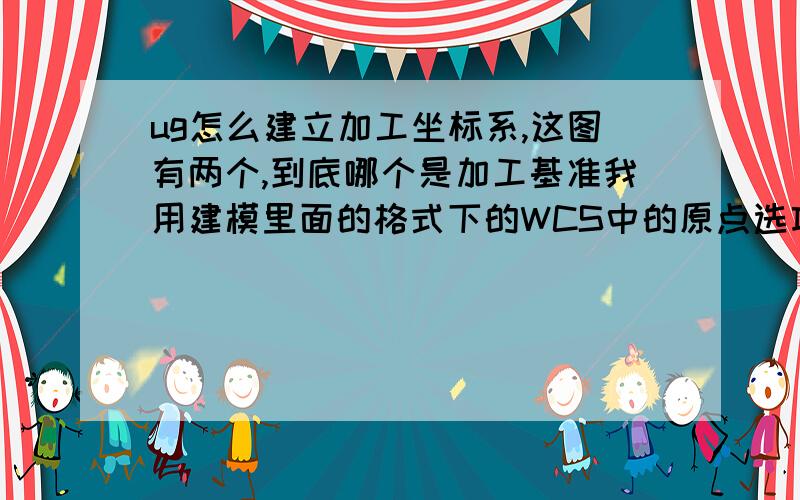 ug怎么建立加工坐标系,这图有两个,到底哪个是加工基准我用建模里面的格式下的WCS中的原点选项去把坐标系定在顶面,怎么出来的程序还是以底面中心为原点,后来又在加工模式里面的几何视