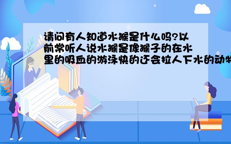 请问有人知道水猴是什么吗?以前常听人说水猴是像猴子的在水里的吸血的游泳快的还会拉人下水的动物么?