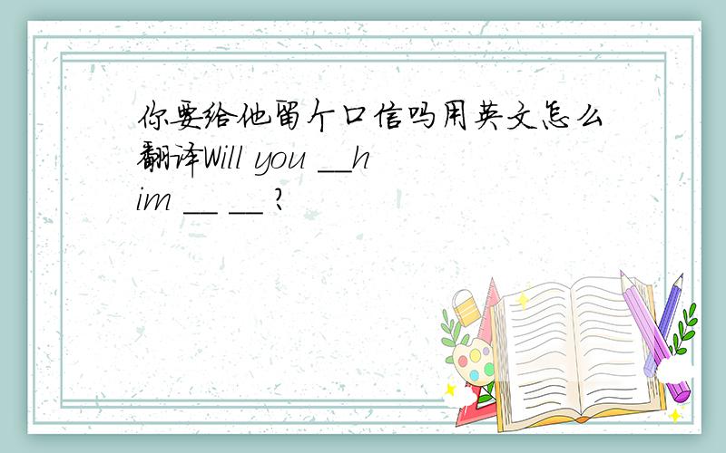 你要给他留个口信吗用英文怎么翻译Will you __him __ __ ?