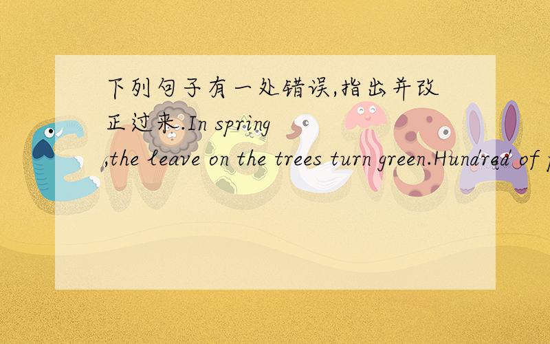 下列句子有一处错误,指出并改正过来.In spring ,the leave on the trees turn green.Hundred of people are waiting at the station,The number of the wild animals id becoming small and small.A bottle droped onto the floor and broke out,Water