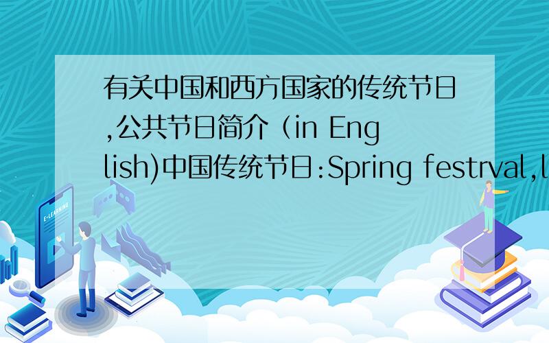 有关中国和西方国家的传统节日,公共节日简介（in English)中国传统节日:Spring festrval,latern festrval,Dragon festrval Qingming festrval Mid-autumn festrval,Donbie festrval等等的简介 西方国家的传统节日：Christmas