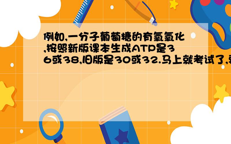 例如,一分子葡萄糖的有氧氧化,按照新版课本生成ATP是36或38,旧版是30或32.马上就考试了,要是考到的话,按哪个版本计算啊?我们这届的学的课本是旧版的,很纠结.