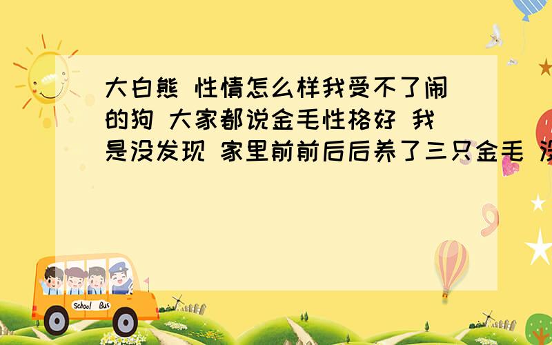 大白熊 性情怎么样我受不了闹的狗 大家都说金毛性格好 我是没发现 家里前前后后养了三只金毛 没一只省心的 后来大家有说大白熊从小到大 性格一直很稳定 不闹 讨厌金毛这种“自来熟”