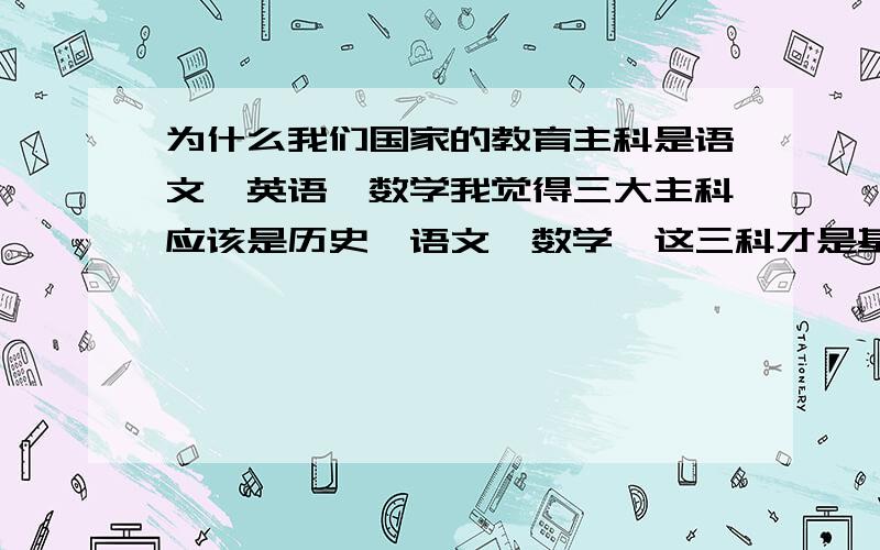 为什么我们国家的教育主科是语文、英语、数学我觉得三大主科应该是历史、语文、数学,这三科才是基础,首先作为一个中国人怎么能不知道中国的历史?一个区区英语并非本国东西为何要立