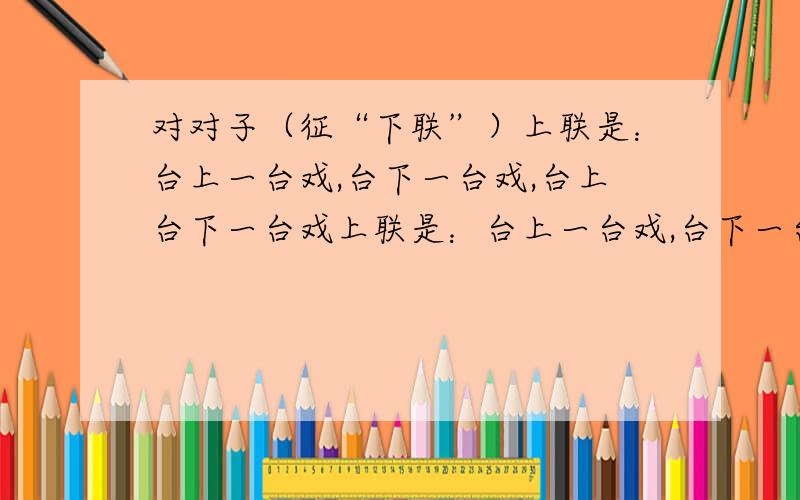 对对子（征“下联”）上联是：台上一台戏,台下一台戏,台上台下一台戏上联是：台上一台戏,台下一台戏,台上台下一台戏