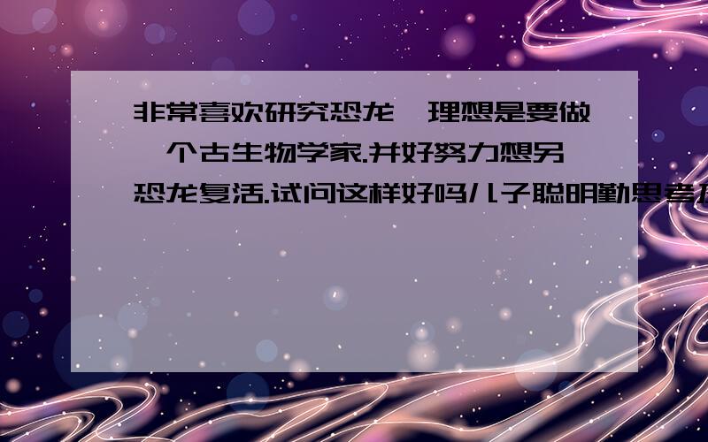 非常喜欢研究恐龙,理想是要做一个古生物学家.并好努力想另恐龙复活.试问这样好吗儿子聪明勤思考及对有疑问的科学常识进行小实验,同时他对任何的事情都好奇（天文、地理、自然科学、