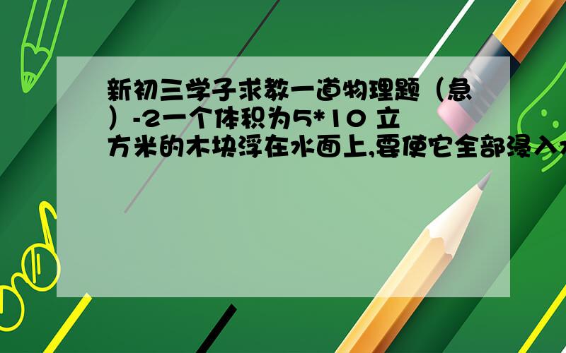 新初三学子求教一道物理题（急）-2一个体积为5*10 立方米的木块浮在水面上,要使它全部浸入水中且保持静止,需要施加一个大小为它重力1/4的竖直向下的压力F,求此木块的质量和密度,如果撤