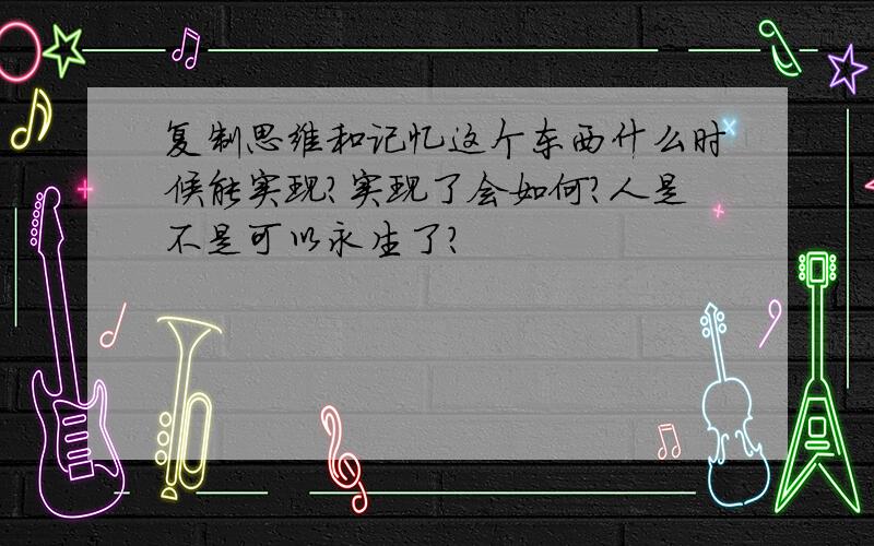 复制思维和记忆这个东西什么时候能实现?实现了会如何?人是不是可以永生了?