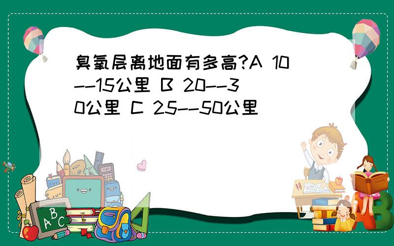 臭氧层离地面有多高?A 10--15公里 B 20--30公里 C 25--50公里