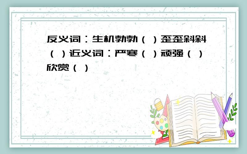 反义词：生机勃勃（）歪歪斜斜（）近义词：严寒（）顽强（）欣赏（）