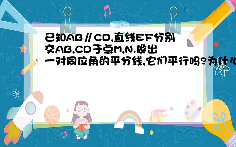 已知AB∥CD,直线EF分别交AB,CD于点M,N.做出一对同位角的平分线,它们平行吗?为什么?做出一对内错角的平分线,它们平行吗?为什么?做出一对同旁内角的平分线,它们平行吗?为什么?