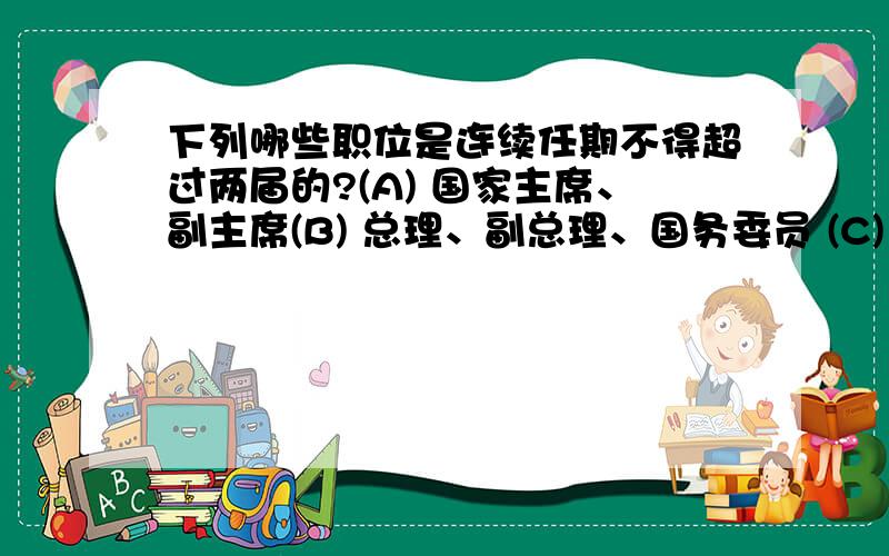 下列哪些职位是连续任期不得超过两届的?(A) 国家主席、副主席(B) 总理、副总理、国务委员 (C) 全国人大委