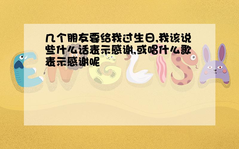 几个朋友要给我过生日,我该说些什么话表示感谢,或唱什么歌表示感谢呢