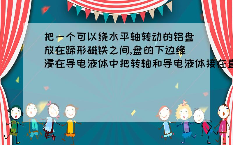 把一个可以绕水平轴转动的铝盘放在蹄形磁铁之间,盘的下边缘浸在导电液体中把转轴和导电液体接在直流电源的两极铝盘就会转动起来为什么怎样改变铝盘的转动方向