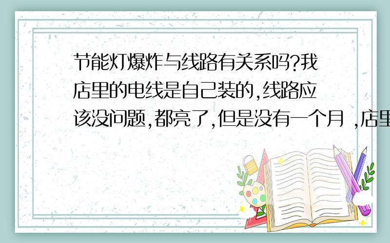 节能灯爆炸与线路有关系吗?我店里的电线是自己装的,线路应该没问题,都亮了,但是没有一个月 ,店里的灯泡全坏了,我找商家全部都换过了,但是没过多久,现在又砰地一声,灯泡没有爆炸,但是