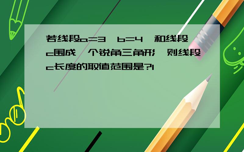 若线段a=3,b=4,和线段c围成一个锐角三角形,则线段c长度的取值范围是?1