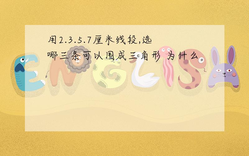 用2.3.5.7厘米线段,选哪三条可以围成三角形 为什么