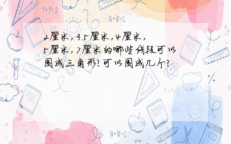 2厘米,3.5厘米,4厘米,5厘米,7厘米的哪些线段可以围成三角形?可以围成几个?