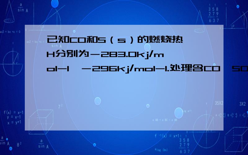 已知CO和S（s）的燃烧热▲H分别为－283.0kj/mol-1、－296kj/mol-1.处理含CO、SO2烟道的一种常用方法,是将其在催化剂作用下转化为单质S,则反应：2CO（g）＋SO2（g）＝S（s）＋2CO2（g）的▲H等于多少?