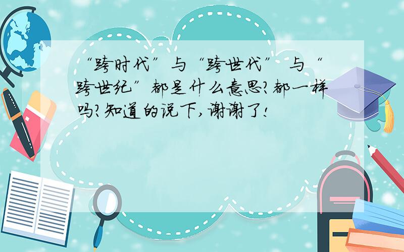 “跨时代”与“跨世代” 与“跨世纪”都是什么意思?都一样吗?知道的说下,谢谢了!