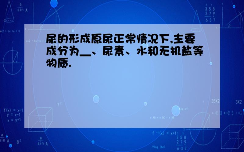 尿的形成原尿正常情况下,主要成分为＿、尿素、水和无机盐等物质.