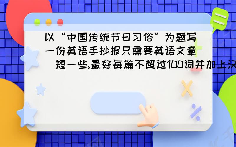 以“中国传统节日习俗”为题写一份英语手抄报只需要英语文章（短一些,最好每篇不超过100词并加上汉语,不要超过初二的英语水平,文章最好5篇以上）再帮我把“中国传统节日习俗”翻译为