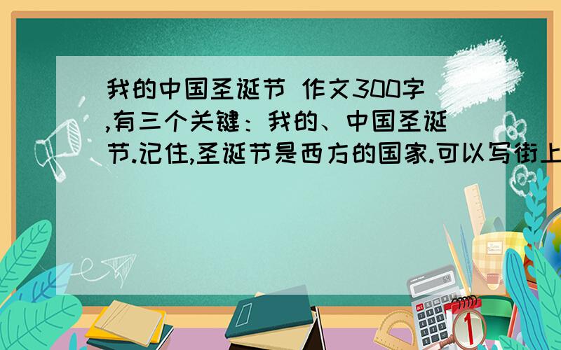 我的中国圣诞节 作文300字,有三个关键：我的、中国圣诞节.记住,圣诞节是西方的国家.可以写街上的装饰、自己家是怎么过圣诞节等.