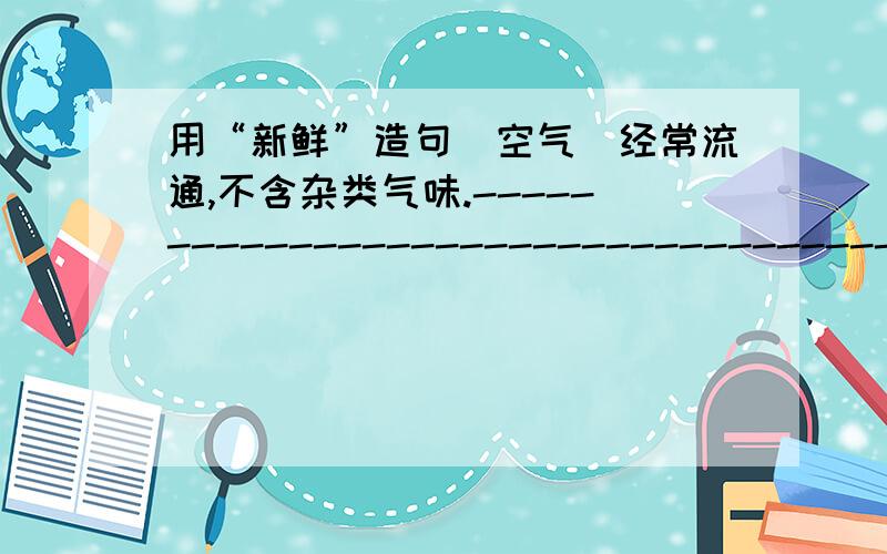 用“新鲜”造句（空气）经常流通,不含杂类气味.--------------------------------------------------------------------没有变质,也没有经过腌制,干制等.--------------------------------------------------------------------