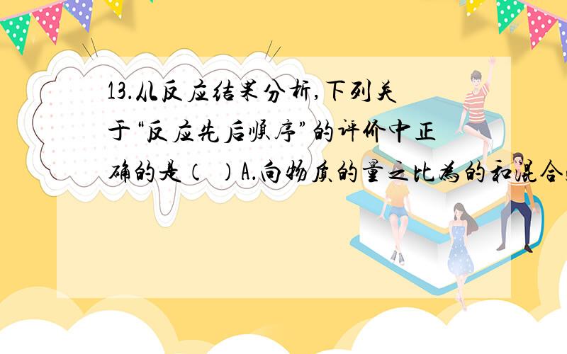 13．从反应结果分析,下列关于“反应先后顺序”的评价中正确的是（ ）A．向物质的量之比为的和混合溶液中通入少量,先发生反应B．向体积比为的和混合气体中加入少量氨水,先发生反应C．