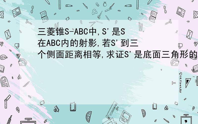 三菱锥S-ABC中,S'是S在ABC内的射影,若S'到三个侧面距离相等,求证S'是底面三角形的