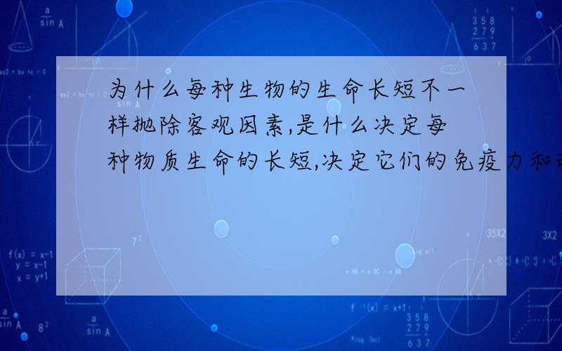 为什么每种生物的生命长短不一样抛除客观因素,是什么决定每种物质生命的长短,决定它们的免疫力和环境?如果说人类最高级,那为何乌龟的寿命会比人长?如果物质是永远运动的,那么人是否