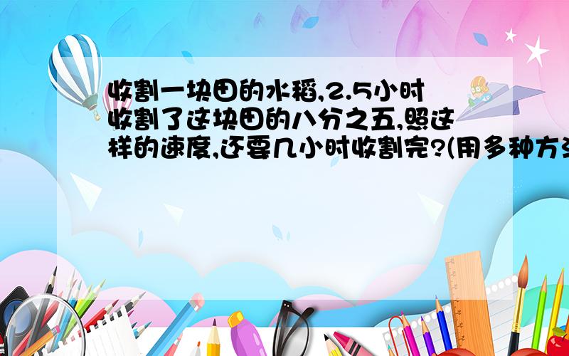 收割一块田的水稻,2.5小时收割了这块田的八分之五,照这样的速度,还要几小时收割完?(用多种方法解答,至少用两种不同的方法)