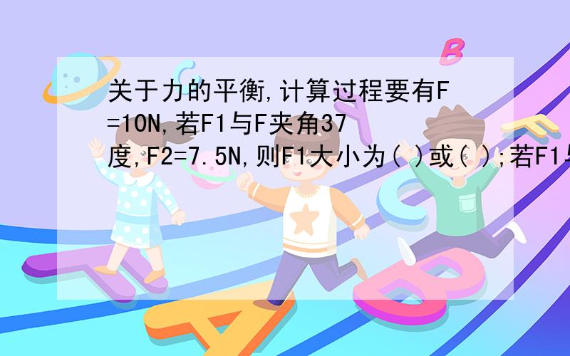 关于力的平衡,计算过程要有F=10N,若F1与F夹角37度,F2=7.5N,则F1大小为( )或( );若F1与F夹37度,F2最小值是( )