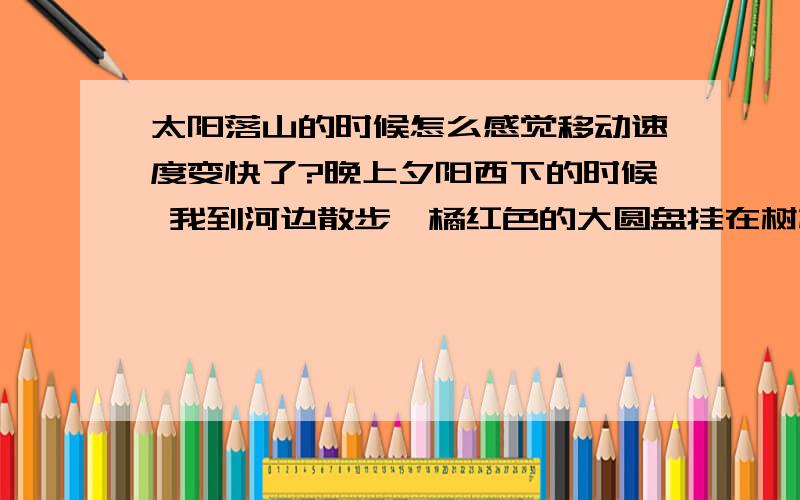 太阳落山的时候怎么感觉移动速度变快了?晚上夕阳西下的时候 我到河边散步,橘红色的大圆盘挂在树梢上十分好看,我走过去一小段路,突然想返回原地用手机拍下来,也就一两分钟的时间,刚才