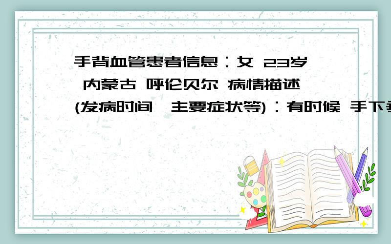 手背血管患者信息：女 23岁 内蒙古 呼伦贝尔 病情描述(发病时间、主要症状等)：有时候 手下垂 微微的就会有 血管突起.而且可明显呢.连手指上的细小的血管都会凸起来.还有一些 痒痒的 胀