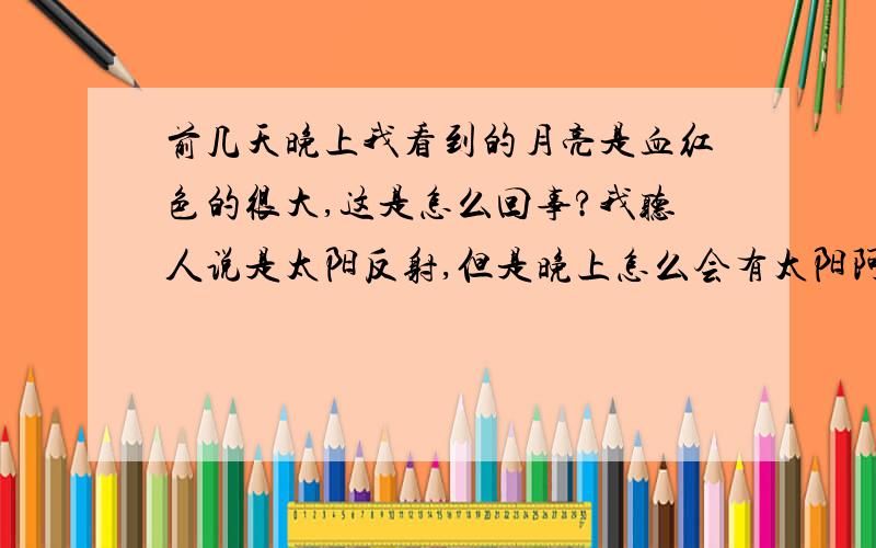 前几天晚上我看到的月亮是血红色的很大,这是怎么回事?我听人说是太阳反射,但是晚上怎么会有太阳阿,你说是不是