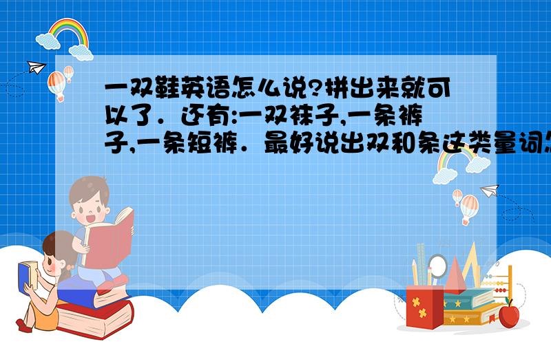 一双鞋英语怎么说?拼出来就可以了．还有:一双袜子,一条裤子,一条短裤．最好说出双和条这类量词怎么用,怎么写．