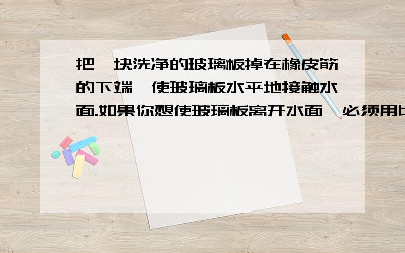 把一块洗净的玻璃板掉在橡皮筋的下端,使玻璃板水平地接触水面.如果你想使玻璃板离开水面,必须用比玻璃