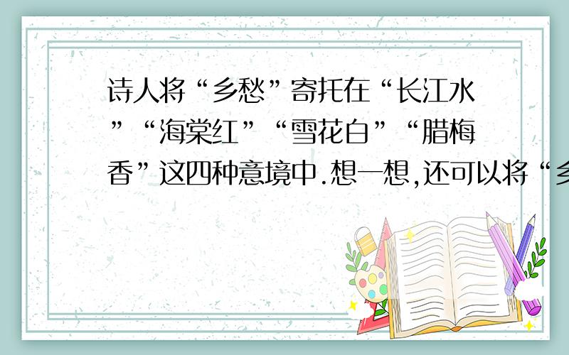 诗人将“乡愁”寄托在“长江水”“海棠红”“雪花白”“腊梅香”这四种意境中.想一想,还可以将“乡愁”