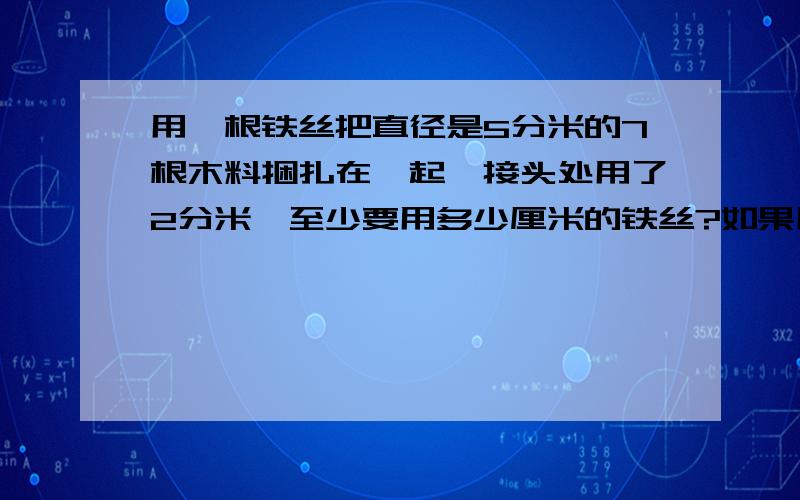 用一根铁丝把直径是5分米的7根木料捆扎在一起,接头处用了2分米,至少要用多少厘米的铁丝?如果用202.8厘米的铁丝正好把7根直径相同的圆木捆好,结头处也是2分米,这些圆木的直径是多少分米?