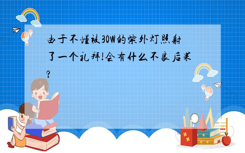 由于不懂被30W的紫外灯照射了一个礼拜!会有什么不良后果?