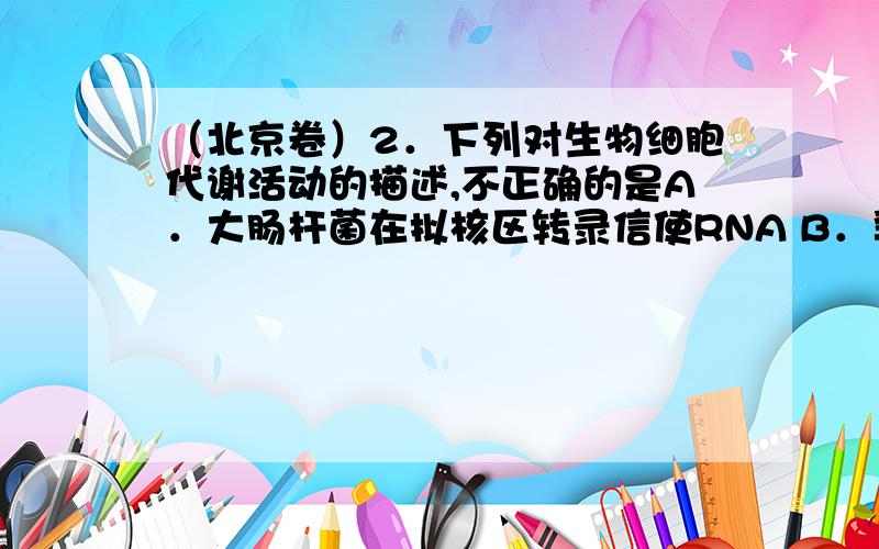 （北京卷）2．下列对生物细胞代谢活动的描述,不正确的是A．大肠杆菌在拟核区转录信使RNA B．乳酸杆菌在细胞质基质中产乳酸C．衣藻进行光合作用的场所是叶绿体 D．酵母菌的高尔基体负