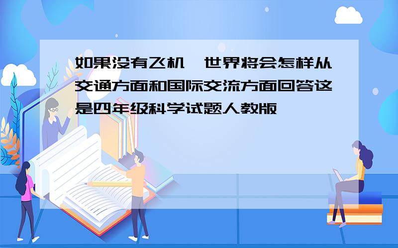 如果没有飞机,世界将会怎样从交通方面和国际交流方面回答这是四年级科学试题人教版