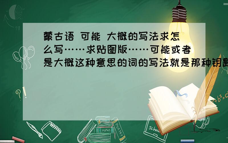 蒙古语 可能 大概的写法求怎么写……求贴图版……可能或者是大概这种意思的词的写法就是那种钥匙型的文字求不乱码的.