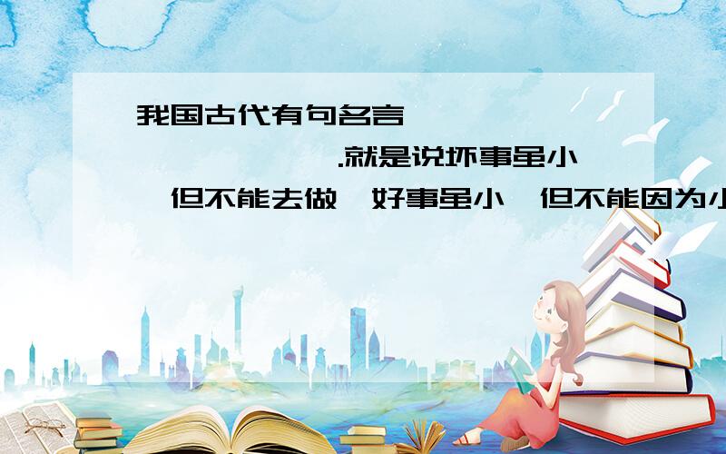 我国古代有句名言—————,——————.就是说坏事虽小,但不能去做,好事虽小,但不能因为小不做