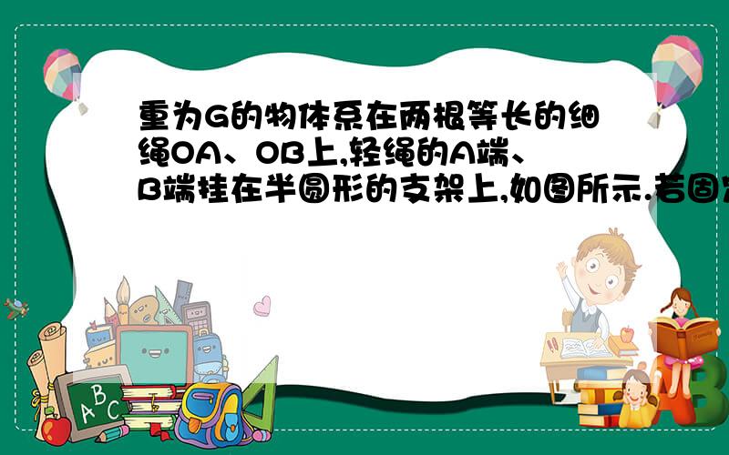 重为G的物体系在两根等长的细绳OA、OB上,轻绳的A端、B端挂在半圆形的支架上,如图所示.若固定A端的位置,将绳OB的B端沿半圆形支架从水平位置逐渐移至竖直位置C的过程中,则（       ）A.OB绳上