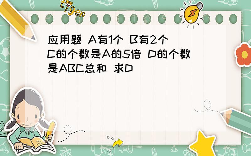 应用题 A有1个 B有2个 C的个数是A的5倍 D的个数是ABC总和 求D