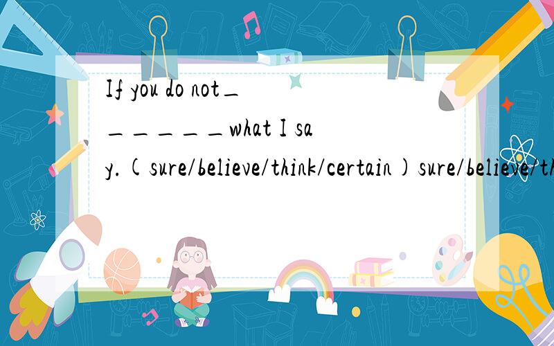 If you do not______what I say.(sure/believe/think/certain)sure/believe/think/certain 四选一附理由 If you do not______what I say，now let me ask you a question.