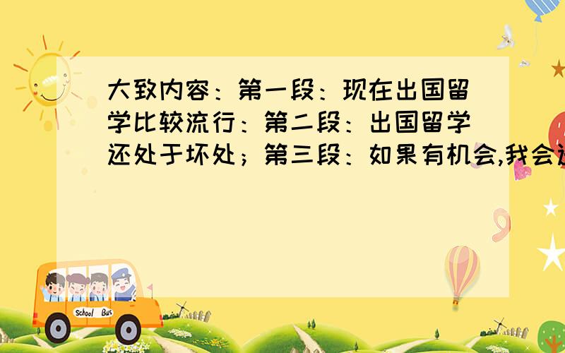 大致内容：第一段：现在出国留学比较流行：第二段：出国留学还处于坏处；第三段：如果有机会,我会选择……（我还是想选在国内上学）